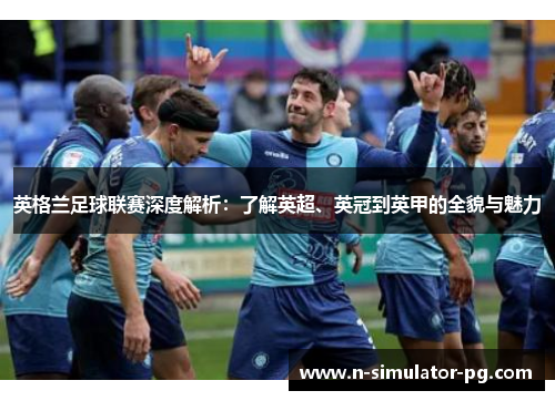 英格兰足球联赛深度解析：了解英超、英冠到英甲的全貌与魅力