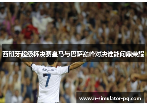 西班牙超级杯决赛皇马与巴萨巅峰对决谁能问鼎荣耀 西班牙超级杯决赛皇马与巴萨巅峰对决谁能问鼎荣耀