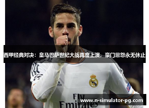 西甲经典对决：皇马巴萨世纪大战再度上演，豪门恩怨永无休止