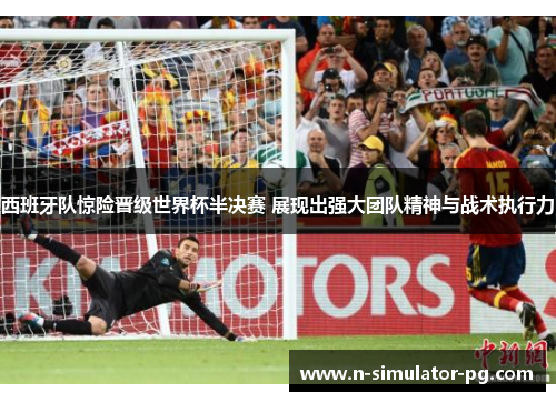 西班牙队惊险晋级世界杯半决赛 展现出强大团队精神与战术执行力