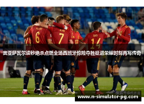 奥亚萨瓦尔读秒绝杀点燃全场西班牙惊险夺胜挺进荣耀时刻再写传奇